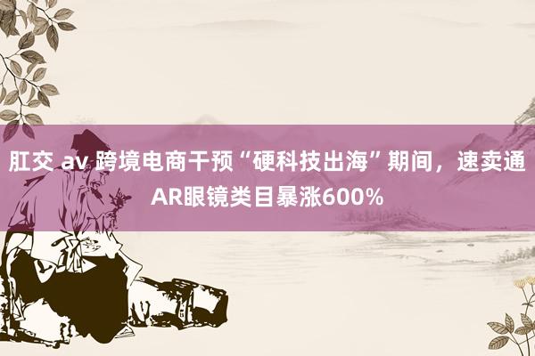 肛交 av 跨境电商干预“硬科技出海”期间，速卖通AR眼镜类目暴涨600%