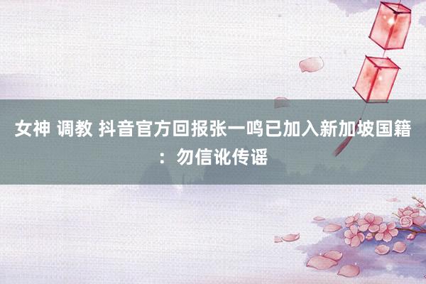 女神 调教 抖音官方回报张一鸣已加入新加坡国籍：勿信讹传谣