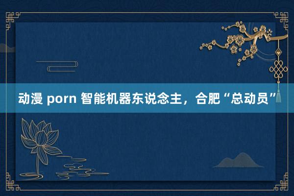 动漫 porn 智能机器东说念主，合肥“总动员”