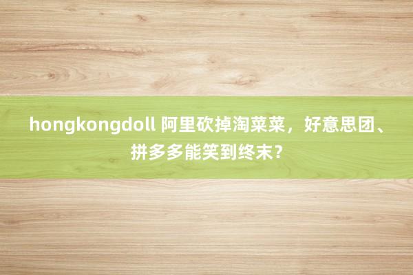 hongkongdoll 阿里砍掉淘菜菜，好意思团、拼多多能笑到终末？