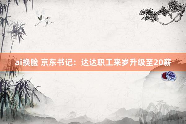 ai换脸 京东书记：达达职工来岁升级至20薪