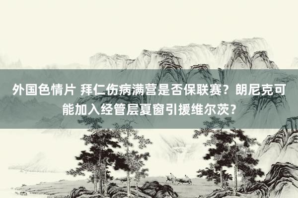 外国色情片 拜仁伤病满营是否保联赛？朗尼克可能加入经管层夏窗引援维尔茨？