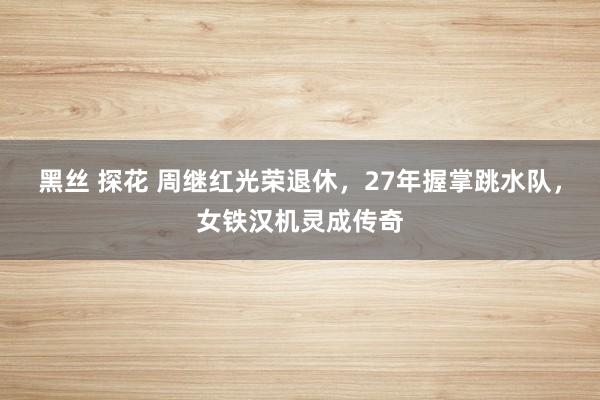 黑丝 探花 周继红光荣退休，27年握掌跳水队，女铁汉机灵成传奇