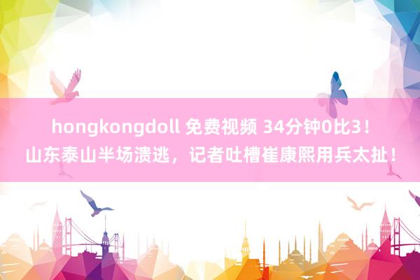 hongkongdoll 免费视频 34分钟0比3！山东泰山半场溃逃，记者吐槽崔康熙用兵太扯！