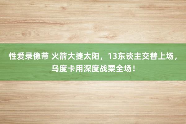 性爱录像带 火箭大捷太阳，13东谈主交替上场，乌度卡用深度战栗全场！