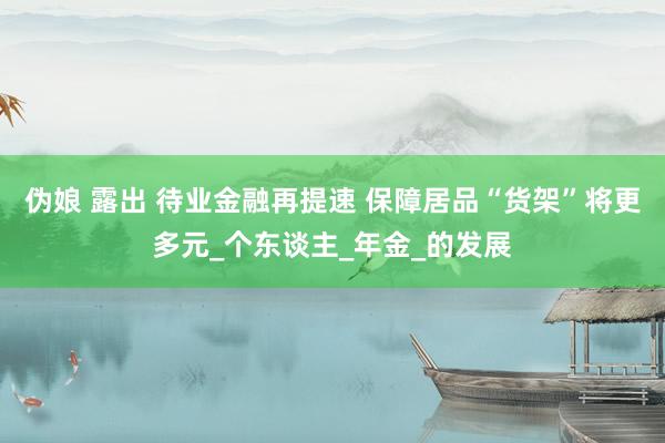 伪娘 露出 待业金融再提速 保障居品“货架”将更多元_个东谈主_年金_的发展