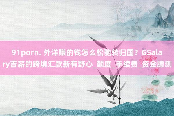 91porn. 外洋赚的钱怎么松驰转归国？GSalary吉薪的跨境汇款新有野心_额度_手续费_资金臆测