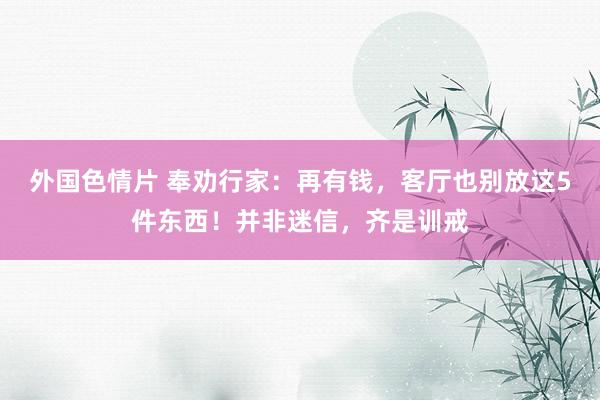 外国色情片 奉劝行家：再有钱，客厅也别放这5件东西！并非迷信，齐是训戒