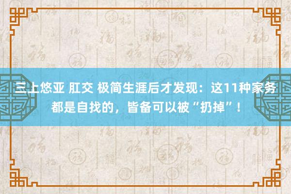 三上悠亚 肛交 极简生涯后才发现：这11种家务都是自找的，皆备可以被“扔掉”！