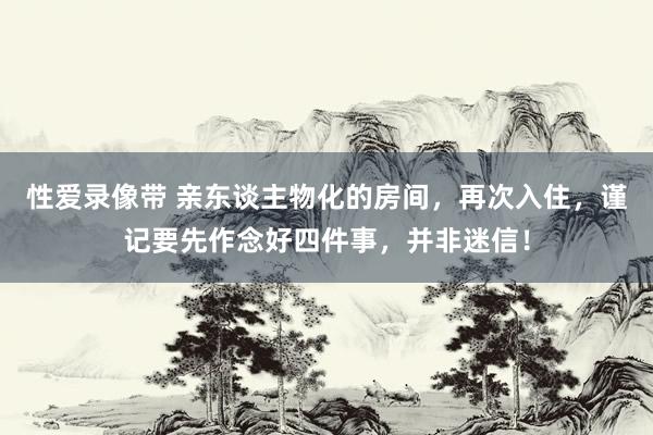 性爱录像带 亲东谈主物化的房间，再次入住，谨记要先作念好四件事，并非迷信！