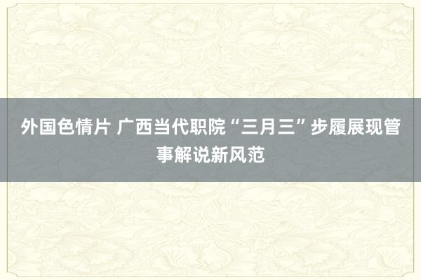 外国色情片 广西当代职院“三月三”步履展现管事解说新风范