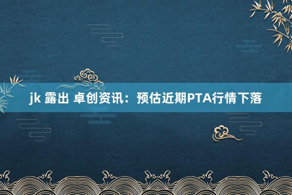 jk 露出 卓创资讯：预估近期PTA行情下落