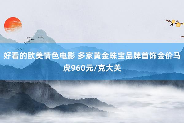 好看的欧美情色电影 多家黄金珠宝品牌首饰金价马虎960元/克大关