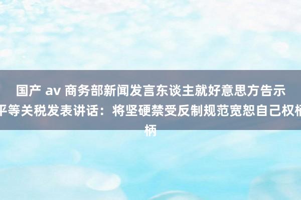 国产 av 商务部新闻发言东谈主就好意思方告示平等关税发表讲话：将坚硬禁受反制规范宽恕自己权柄