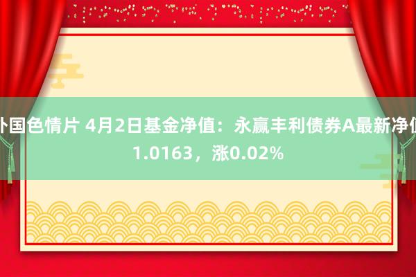 外国色情片 4月2日基金净值：永赢丰利债券A最新净值1.0163，涨0.02%