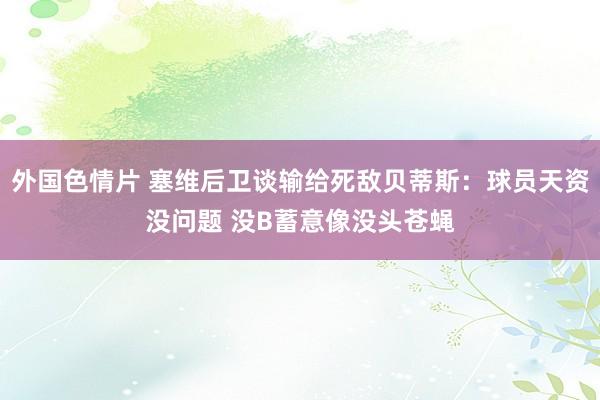 外国色情片 塞维后卫谈输给死敌贝蒂斯：球员天资没问题 没B蓄意像没头苍蝇