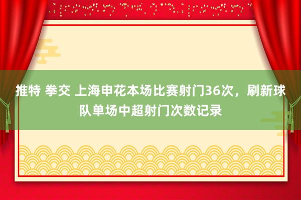 推特 拳交 上海申花本场比赛射门36次，刷新球队单场中超射门次数记录