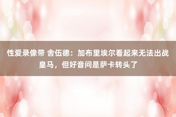 性爱录像带 舍伍德：加布里埃尔看起来无法出战皇马，但好音问是萨卡转头了