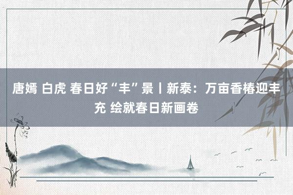 唐嫣 白虎 春日好“丰”景丨新泰：万亩香椿迎丰充 绘就春日新画卷