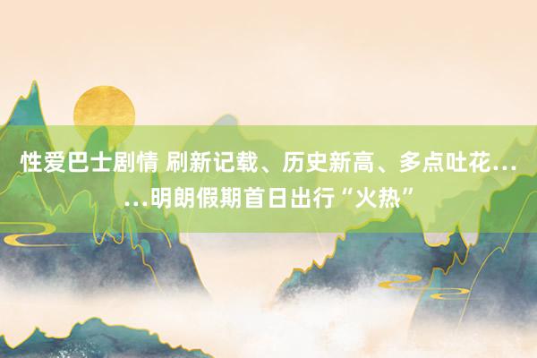 性爱巴士剧情 刷新记载、历史新高、多点吐花……明朗假期首日出行“火热”