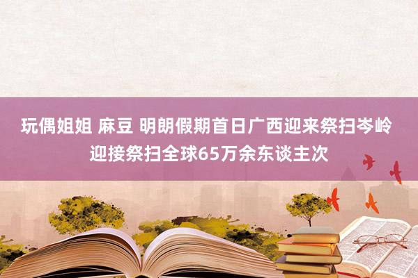 玩偶姐姐 麻豆 明朗假期首日广西迎来祭扫岑岭 迎接祭扫全球65万余东谈主次