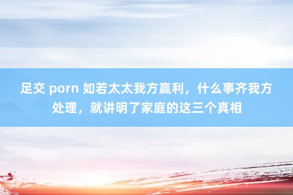足交 porn 如若太太我方赢利，什么事齐我方处理，就讲明了家庭的这三个真相