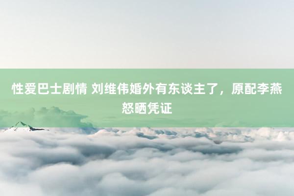 性爱巴士剧情 刘维伟婚外有东谈主了，原配李燕怒晒凭证