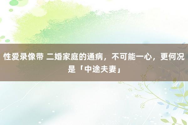 性爱录像带 二婚家庭的通病，不可能一心，更何况是「中途夫妻」