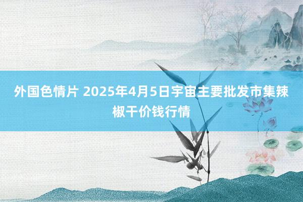 外国色情片 2025年4月5日宇宙主要批发市集辣椒干价钱行情