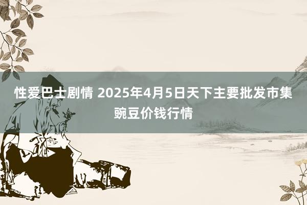性爱巴士剧情 2025年4月5日天下主要批发市集豌豆价钱行情