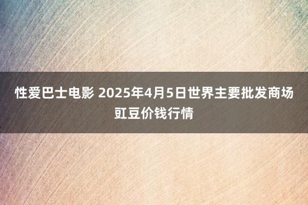 性爱巴士电影 2025年4月5日世界主要批发商场豇豆价钱行情