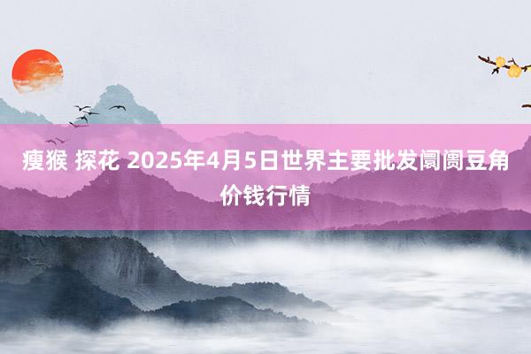 瘦猴 探花 2025年4月5日世界主要批发阛阓豆角价钱行情