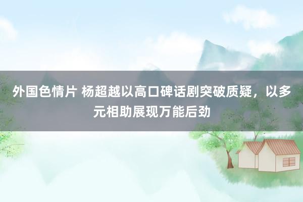 外国色情片 杨超越以高口碑话剧突破质疑，以多元相助展现万能后劲