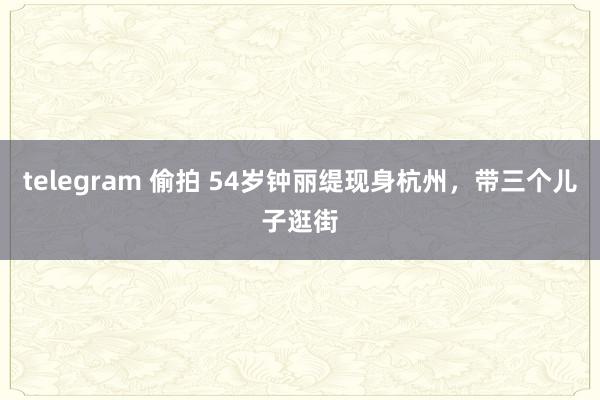 telegram 偷拍 54岁钟丽缇现身杭州，带三个儿子逛街