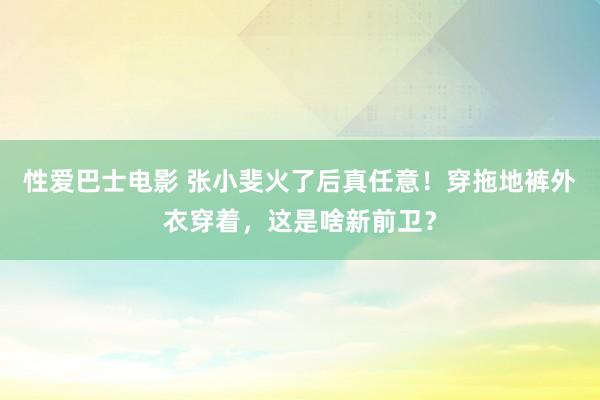 性爱巴士电影 张小斐火了后真任意！穿拖地裤外衣穿着，这是啥新前卫？