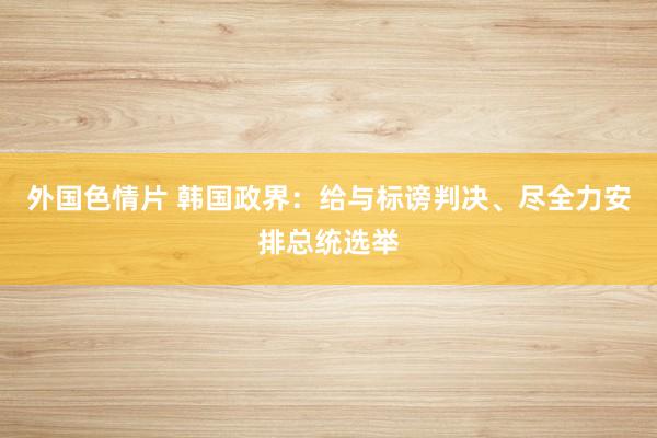 外国色情片 韩国政界：给与标谤判决、尽全力安排总统选举