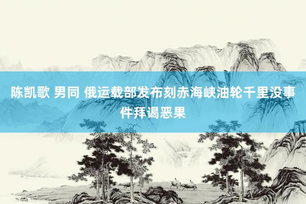 陈凯歌 男同 俄运载部发布刻赤海峡油轮千里没事件拜谒恶果