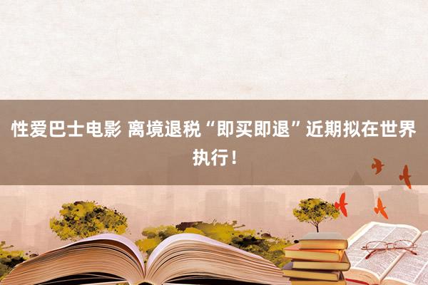 性爱巴士电影 离境退税“即买即退”近期拟在世界执行！