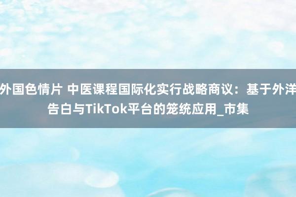 外国色情片 中医课程国际化实行战略商议：基于外洋告白与TikTok平台的笼统应用_市集