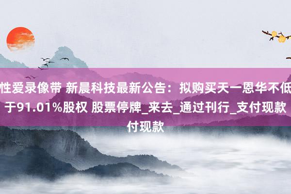 性爱录像带 新晨科技最新公告：拟购买天一恩华不低于91.01%股权 股票停牌_来去_通过刊行_支付现款
