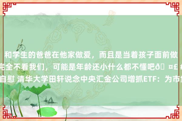 和学生的爸爸在他家做爱，而且是当着孩子面前做爱，太刺激了，孩子完全不看我们，可能是年龄还小什么都不懂吧🤣 #同城 #文爱 #自慰 清华大学田轩说念中央汇金公司增抓ETF：为市集短期提振、止跌、后续企稳奠定基础