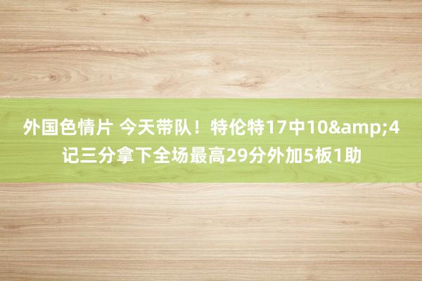 外国色情片 今天带队！特伦特17中10&4记三分拿下全场最高29分外加5板1助