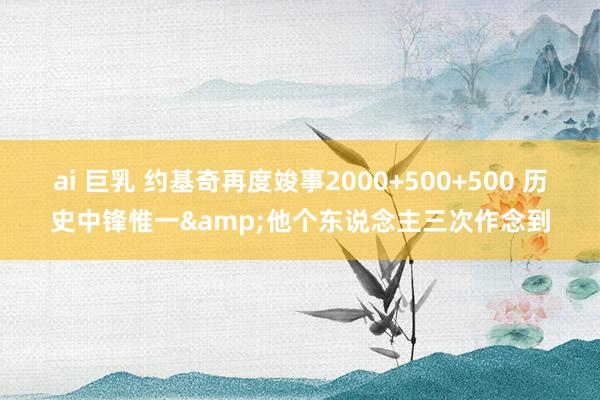 ai 巨乳 约基奇再度竣事2000+500+500 历史中锋惟一&他个东说念主三次作念到
