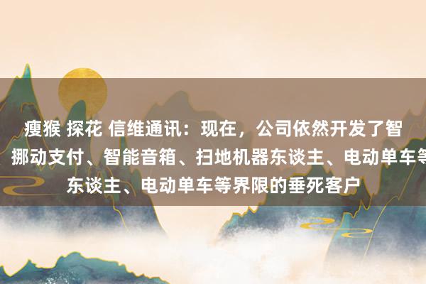 瘦猴 探花 信维通讯：现在，公司依然开发了智能安防、跟踪器、挪动支付、智能音箱、扫地机器东谈主、电动单车等界限的垂死客户