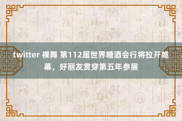 twitter 裸舞 第112届世界糖酒会行将拉开帷幕，好丽友贯穿第五年参展