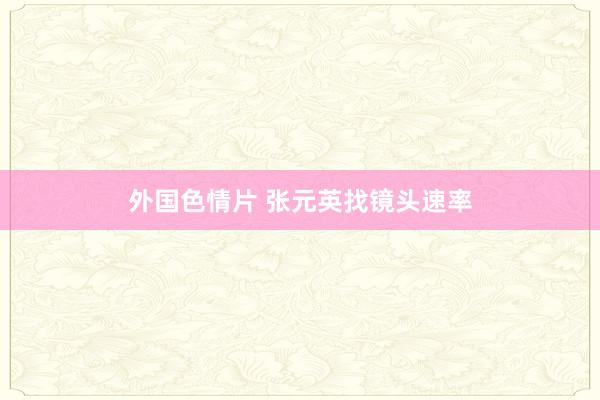 外国色情片 张元英找镜头速率