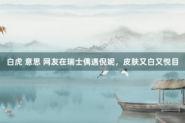 白虎 意思 网友在瑞士偶遇倪妮，皮肤又白又悦目