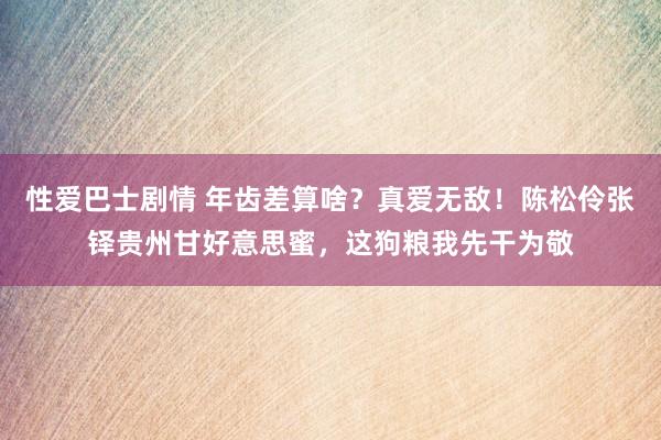 性爱巴士剧情 年齿差算啥？真爱无敌！陈松伶张铎贵州甘好意思蜜，这狗粮我先干为敬