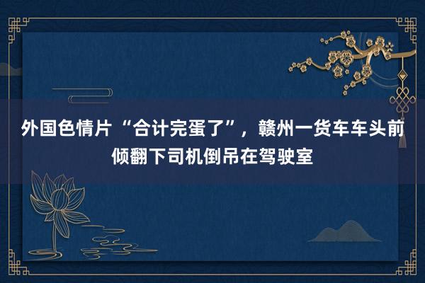 外国色情片 “合计完蛋了”，赣州一货车车头前倾翻下司机倒吊在驾驶室