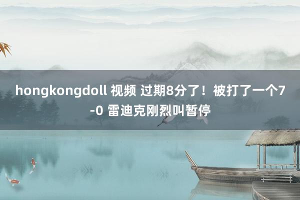 hongkongdoll 视频 过期8分了！被打了一个7-0 雷迪克刚烈叫暂停